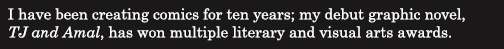 I have been creating comics for ten years; my debut graphic novel,  
<i>TJ and Amal</i>, has won multiple literary and visual arts awards. 